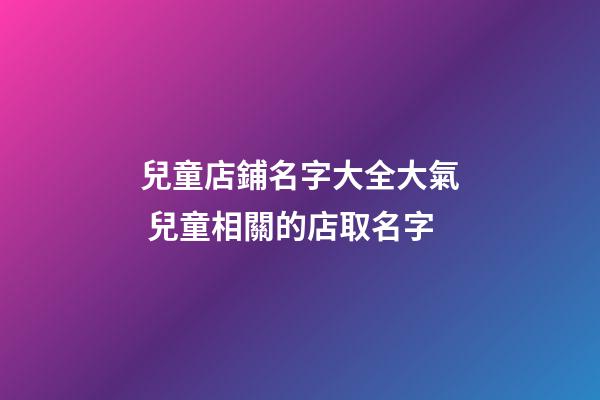 兒童店鋪名字大全大氣 兒童相關的店取名字-第1張-店鋪起名-玄機派